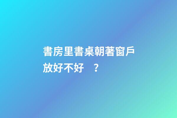 書房里書桌朝著窗戶放好不好？